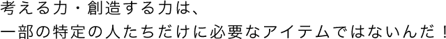 考える力・創造する力は、一部の特定の人たちだけに必要なアイテムではないんだ！