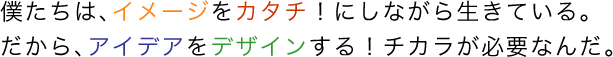 僕たちは、イメージをカタチ！にしながら生きている。だから、アイデアをデザインする！チカラが必要なんだ。