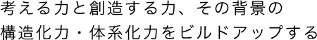 考える力と創造する力、その背景の構造化力・体系化力をビルドアップする。