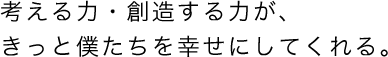 考える力・創造する力が、きっと僕たちを幸せにしてくれる。