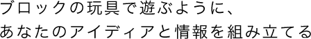 ブロックの玩具で遊ぶように、あなたのアイディアと情報を組み立てる