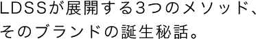 LDSSが展開する3つのメソッド、そのブランドの誕生秘話。