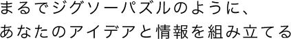 まるでジグソーパズルのように、あなたのアイデアと情報を組み立てる