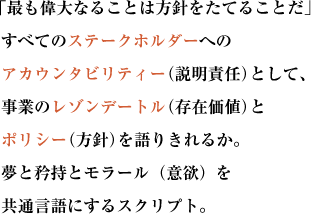  「最も偉大なることは方針をたてることだ」
すべてのステークホルダーへのアカウンタビリティー（説明責任）として、
事業のレゾンデートル（存在価値）とポリシー（方針）を語りきれるか。
夢と矜持とモラール（意欲）を共通言語にするスクリプト。