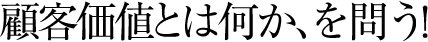 顧客価値とは何か、を問う！