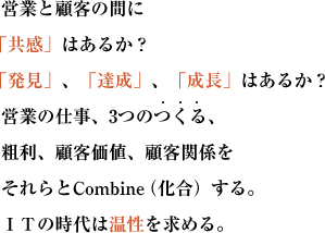 営業と顧客の間に「共感」はあるか？
「発見」、「達成」、「成長」はあるか？営業の仕事、3つのつくる、
粗利、顧客価値、顧客関係をそれらとCombine（化合）する。ＩＴの時代は温性を求める。