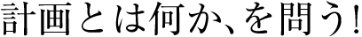 計画とは何か、を問う！