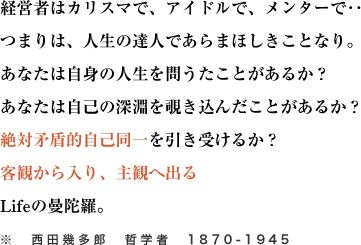 経営者はカリスマで、アイドルで、メンターで‥
つまりは、人生の達人であらまほしきことなり。あなたは自身の人生を問うたことがあるか？
あなたは自己の深淵を覗き込んだことがあるか？絶対矛盾的自己同一を引き受けるか？
客観から入り、主観へ出るLifeの曼陀羅。
※　西田幾多郎　哲学者　1870-1945