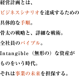 経営計画とは、ビジネスシナリオを達成するための具体的な手順。
骨太の戦略と、詳細な戦術。全社員のバイブル。Intangible（無形の）な資産がものをいう時代。
それは事業の未来を担保する。