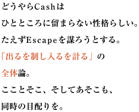 どうやらCashはひとところに留まらない性格らしい。
たえずEscapeを謀ろうとする。 「出るを制し入るを計る」の全体論。
こことそこ、そしてあそこも、同時の目配りを。