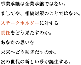 事業承継は企業承継ではない。ましてや、相続対策のことではない。
ステークホルダーに対する責任をどう果たすのか。
あなたの思いを未来へどう紡ぎだすのか。次の世代の新しい夢が誕生する。