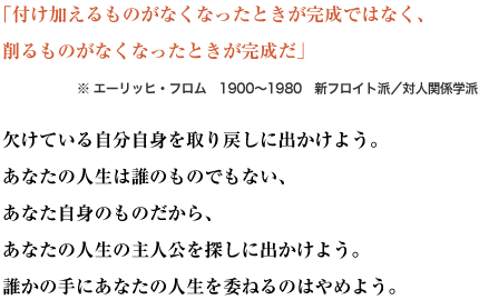 「付け加えるものがなくなったときが完成ではなく、
削るものがなくなったときが完成だ」※ エーリッヒ・フロム　1900～1980　新フロイト派／対人関係学派
欠けている自分自身を取り戻しに出かけよう。
あなたの人生は誰のものでもない、あなた自身のものだから、あなたの人生の主人公を探しに出かけよう。
誰かの手にあなたの人生を委ねるのはやめよう。