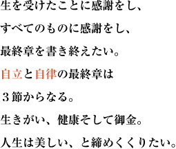 生を受けたことに感謝をし、すべてのものに感謝をし、最終章を書き終えたい。
自立と自律の最終章は３節からなる。生きがい、健康そして御金。人生は美しい、と締めくくりたい。