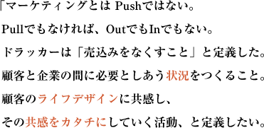  「マーケティングとは Pushではない。
Pullでもなければ、OutでもInでもない。ドラッカーは「売込みをなくすこと」と定義した。
顧客と企業の間に必要としあう状況をつくること。
顧客のライフデザインに共感し、その共感をカタチにしていく活動、と定義したい。