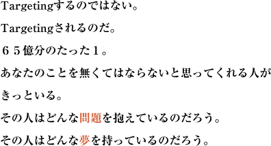 Targetingするのではない。Targetingされるのだ。
６５億分のたった１。あなたのことを無くてはならないと思ってくれる人がきっといる。
その人はどんな問題を抱えているのだろう。その人はどんな夢を持っているのだろう。