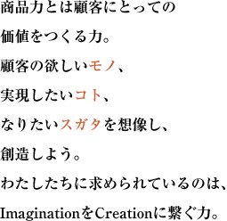 商品力とは顧客にとっての価値をつくる力。
顧客の欲しいモノ、実現したいコト、なりたいスガタを想像し、創造しよう。
わたしたちに求められているのは、ImaginationをCreationに繋ぐ力。