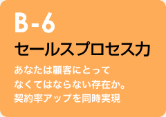 B-6 セールスプロセス力：あなたは顧客にとってなくてはならない存在か。契約率アップを同時実現