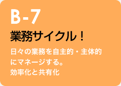 B-7 業務サイクル！：日々の業務を自主的・主体的にマネージする。効率化と共有化