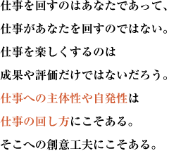 仕事を回すのはあなたであって、仕事があなたを回すのではない。
仕事を楽しくするのは成果や評価だけではないだろう。
仕事への主体性や自発性は仕事の回し方にこそある。そこへの創意工夫にこそある。