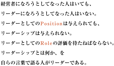 経営者になろうとしてなった人はいても、リーダーになろうとしてなった人はいない。
リーダーとしてのPositionは与えられても、リーダーシップは与えられない。
リーダーとしてのRoleの評価を待たねばならない。リーダーシップとは何か、を自らの言葉で語る人がリーダーである。