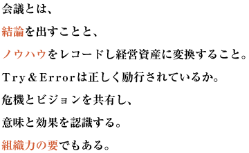 会議とは、結論を出すことと、
ノウハウをレコードし経営資産に変換すること。
Try＆Errorは正しく励行されているか。
危機とビジョンを共有し、意味と効果を認識する。組織力の要でもある。