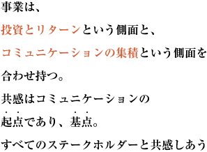 事業は、投資とリターンという側面と、
コミュニケーションの集積という側面を合わせ持つ。
共感はコミュニケーションの起点であり、基点。
すべてのステークホルダーと共感しあう