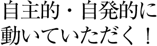 自主的・自発的に動いていただく！