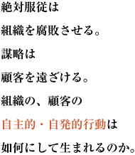 絶対服従は組織を腐敗させる。謀略は顧客を遠ざける。
組織の、顧客の自主的・自発的行動は如何にして生まれるのか。