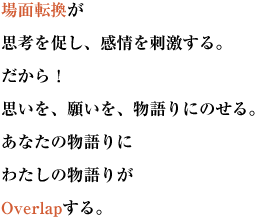 場面転換が思考を促し、感情を刺激する。
だから！思いを、願いを、物語りにのせる。あなたの物語りにわたしの物語りがOverlapする。