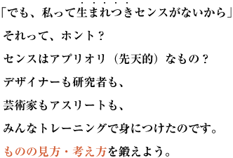 「でも、私って生まれつきセンスがないから」  それって、ホント？
  センスはアプリオリ（先天的）なもの？
  デザイナーも研究者も、  芸術家もアスリートも、  みんなトレーニングで身につけたのです。
  ものの見方・考え方を鍛えよう。