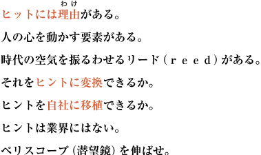 ヒットには理由がある。人の心を動かす要素がある。
時代の空気を振るわせるリード（ｒｅｅｄ）がある。それをヒントに変換できるか。
ヒントを自社に移植できるか。ヒントは業界にはない。ペリスコープ（潜望鏡）を伸ばせ。