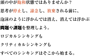 頭の中が飽和状態ではありませんか？思考が停止し、諦念し、放棄される前に、
泡沫のように浮かんでは消え、消えては浮かぶ問題や課題を整理しよう。
ロジカルシンキングもクリティカルシンキングもすべてのシンキングはそこから始まる。