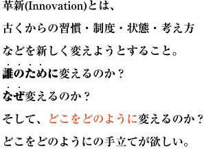 革新(Innovation)とは、古くからの習慣・制度・状態・考え方などを新しく変えようとすること。
誰のために変えるのか？なぜ変えるのか？そして、どこをどのように変えるのか？
どこをどのようにの手立てが欲しい。