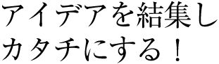 アイデアを結集しカタチにする！