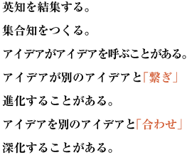 英知を結集する。集合知をつくる。
アイデアがアイデアを呼ぶことがある。アイデアが別のアイデアと「繋ぎ」進化することがある。
アイデアを別のアイデアと「合わせ」深化することがある。