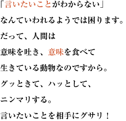  「言いたいことがわからない」
なんていわれるようでは困ります。だって、人間は意味を吐き、意味を食べて生きている動物なのですから。
グッときて、ハッとして、ニンマリする。言いたいことを相手にグサリ！