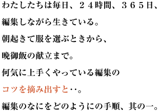 わたしたちは毎日、２４時間、３６５日、編集しながら生きている。
朝起きて服を選ぶときから、晩御飯の献立まで。
何気に上手くやっている編集のコツを摘み出すと‥。編集のなにをどのようにの手順、其の一。