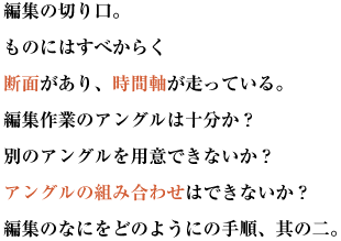 編集の切り口。ものにはすべからく断面があり、時間軸が走っている。
編集作業のアングルは十分か？別のアングルを用意できないか？アングルの組み合わせはできないか？
編集のなにをどのようにの手順、其の二。