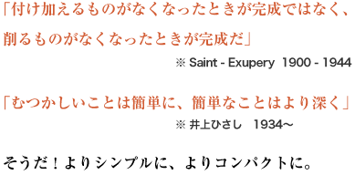  「付け加えるものがなくなったときが完成ではなく、削るものがなくなったときが完成だ」※ Saint - Exupery  1900 - 1944
「むつかしいことは簡単に、簡単なことはより深く」※ 井上ひさし　1934〜
そうだ！よりシンプルに、よりコンパクトに。