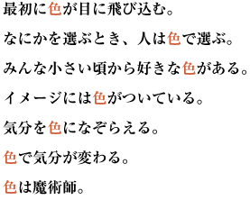 最初に色が目に飛び込む。なにかを選ぶとき、人は色で選ぶ。
みんな小さい頃から好きな色がある。イメージには色がついている。
気分を色になぞらえる。色で気分が変わる。色は魔術師。